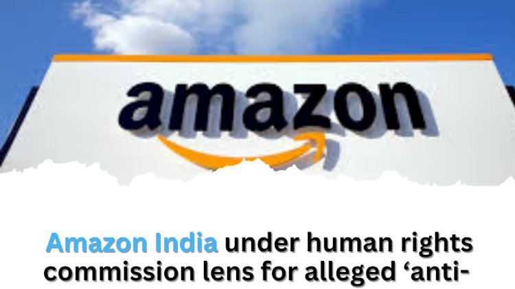 Amazon India under human rights commission lens for alleged ÔÇÿanti-labour practicesÔÇÖ in Manesar warehouses